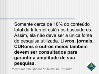 Somente cerca de 10% do conteúdo total da Internet está nos buscadores. Assim, ela não deve ser a única fonte de pesquisa utilizada.  Livros, jornais, CDRoms e outros meios também devem ser consultados para garantir a amplitude de sua pesquisa. fonte: manual yahoo! de busca na Internet 