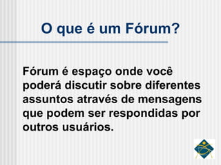 O que é um Fórum? Fórum é espaço onde você poderá discutir sobre diferentes assuntos através de mensagens que podem ser respondidas por outros usuários. 