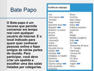 O Bate-papo é um recurso que permite conversar em tempo real com qualquer usuário da Internet. É o local indicado para quem quer conhecer pessoas online e fazer amigos de várias partes do mundo. Para participar, você deve criar um apelido e escolher uma das salas listadas por categorias.  Bate Papo 