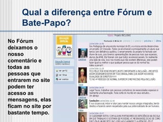 Qual a diferença entre Fórum e Bate-Papo? No Fórum deixamos o nosso comentário e todas as pessoas que entrarem no site podem ter acesso as mensagens, elas ficam no site por bastante tempo. 