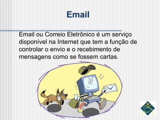 Email ou Correio Eletrônico é um serviço disponível na Internet que tem a função de controlar o envio e o recebimento de mensagens como se fossem cartas. Email 