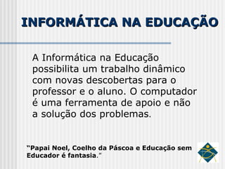 INFORMÁTICA NA EDUCAÇÃO A Informática na Educação possibilita um trabalho dinâmico com novas descobertas para o professor e o aluno. O computador é uma ferramenta de apoio e não a solução dos problemas . “ Papai Noel, Coelho da Páscoa e Educação sem Educador é fantasia .” 