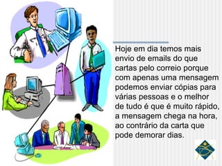 Hoje em dia temos mais envio de emails do que cartas pelo correio porque com apenas uma mensagem podemos enviar cópias para várias pessoas e o melhor de tudo é que é muito rápido, a mensagem chega na hora, ao contrário da carta que pode demorar dias. 