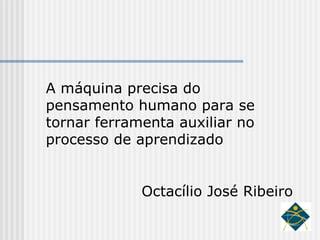 A máquina precisa do pensamento humano para se tornar ferramenta auxiliar no processo de aprendizado Octacílio José Ribeiro 