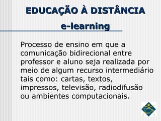 EDUCAÇÃO À DISTÂNCIA e-learning Processo de ensino em que a comunicação bidirecional entre professor e aluno seja realizada por meio de algum recurso intermediário tais como: cartas, textos, impressos, televisão, radiodifusão ou ambientes computacionais.   