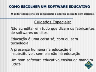 COMO ESCOLHER UM SOFTWARE EDUCATIVO O poder educacional do computador é enorme se usado com critérios. Cuidados Especiais: Não acreditar em tudo que dizem os fabricantes de softwares ou sites Educação é uma coisa só, com ou sem tecnologia A presença humana na educação é insubstituível, sem ela não há educação Um bom software educativo ensina de maneira lúdica 