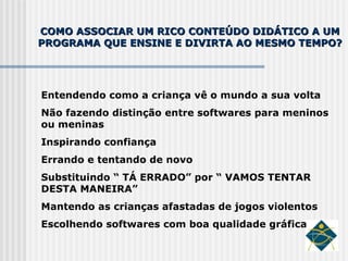 COMO ASSOCIAR UM RICO CONTEÚDO DIDÁTICO A UM PROGRAMA QUE ENSINE E DIVIRTA AO MESMO TEMPO? Entendendo como a criança vê o mundo a sua volta Não fazendo distinção entre softwares para meninos ou meninas Inspirando confiança Errando e tentando de novo Substituindo “ TÁ ERRADO” por “ VAMOS TENTAR DESTA MANEIRA” Mantendo as crianças afastadas de jogos violentos Escolhendo softwares com boa qualidade gráfica 
