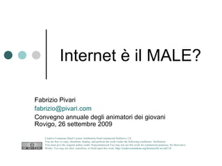 Internet è il MALE?
               Insegnate a costruirla

Fabrizio Pivari fabrizio@pivari.com
Convegno animatori
Rovigo, 9 aprile 2010
http://www.slideshare.net/pivari/internet-il-male
   Creative Commons Deed License Attribution-NonCommercial-NoDerivs 2.0.
   You are free: to copy, distribute, display, and perform the work Under the following conditions: Attribution.
   You must give the original author credit. Noncommercial.You may not use this work for commercial purposes. No Derivative
   Works. You may not alter, transform, or build upon this work. http://creativecommons.org/licenses/by-nc-nd/2.0/
 