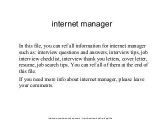 Interview questions and answers – free download/ pdf and ppt file
internet manager
In this file, you can ref all information for internet manager
such as: interview questions and answers, interview tips, job
interview checklist, interview thank you letters, cover letter,
resume, job search tips. You can ref all of them at the end of
this file.
If you need more info about internet manager, please leave
your comments.
 
