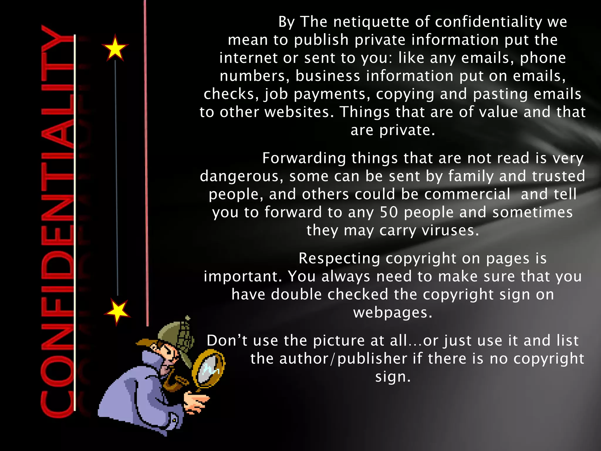 By The netiquette of confidentiality we
    mean to publish private information put the
   internet or sent to you: like any emails, phone
   numbers, business information put on emails,
 checks, job payments, copying and pasting emails
to other websites. Things that are of value and that
                     are private.
        Forwarding things that are not read is very
dangerous, some can be sent by family and trusted
 people, and others could be commercial and tell
 you to forward to any 50 people and sometimes
             they may carry viruses.
            Respecting copyright on pages is
important. You always need to make sure that you
   have double checked the copyright sign on
                   webpages.
Don’t use the picture at all…or just use it and list
m     the author/publisher if there is no copyright
                       sign.
 