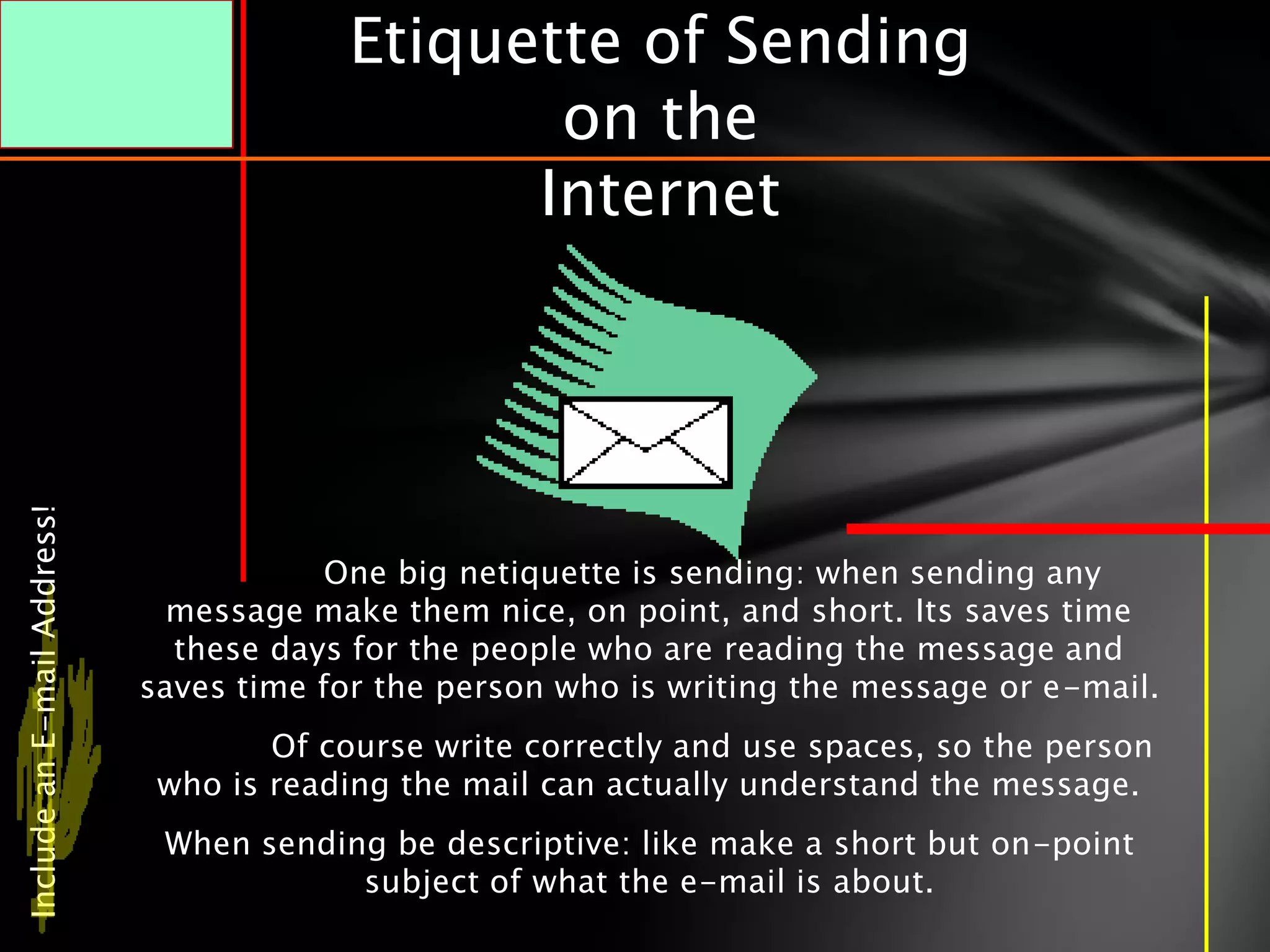 Etiquette of Sending
                                                on the
                                               Internet
Include an E-mail Address!




                                         One big netiquette is sending: when sending any
                               message make them nice, on point, and short. Its saves time
                               these days for the people who are reading the message and
                             saves time for the person who is writing the message or e-mail.
                                     Of course write correctly and use spaces, so the person
                              who is reading the mail can actually understand the message.
                              When sending be descriptive: like make a short but on-point
                                         subject of what the e-mail is about.
 