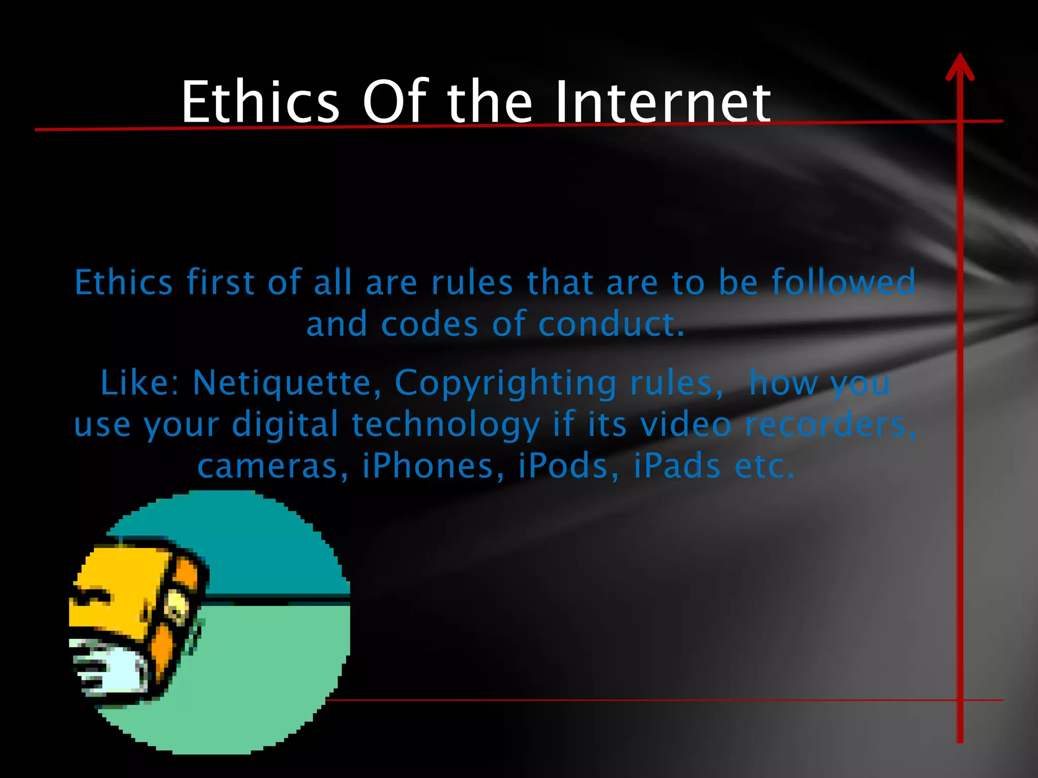 Ethics Of the Internet

Ethics first of all are rules that are to be followed
               and codes of conduct.
 Like: Netiquette, Copyrighting rules, how you
use your digital technology if its video recorders,
       cameras, iPhones, iPods, iPads etc.
 