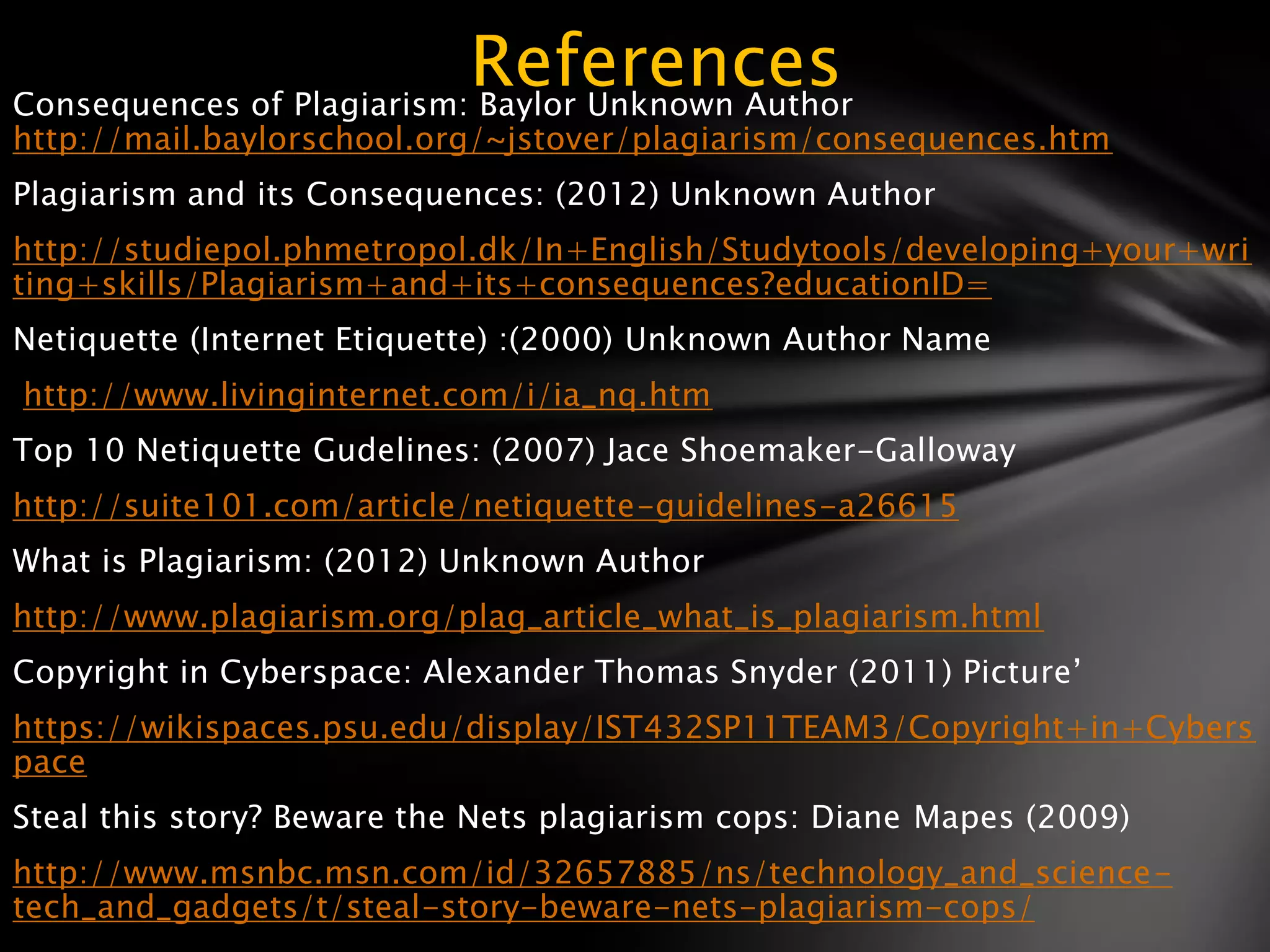 References
Consequences of Plagiarism: Baylor Unknown Author
http://mail.baylorschool.org/~jstover/plagiarism/consequences.htm
Plagiarism and its Consequences: (2012) Unknown Author
http://studiepol.phmetropol.dk/In+English/Studytools/developing+your+wri
ting+skills/Plagiarism+and+its+consequences?educationID=
Netiquette (Internet Etiquette) :(2000) Unknown Author Name
http://www.livinginternet.com/i/ia_nq.htm
Top 10 Netiquette Gudelines: (2007) Jace Shoemaker-Galloway
http://suite101.com/article/netiquette-guidelines-a26615
What is Plagiarism: (2012) Unknown Author
http://www.plagiarism.org/plag_article_what_is_plagiarism.html
Copyright in Cyberspace: Alexander Thomas Snyder (2011) Picture’
https://wikispaces.psu.edu/display/IST432SP11TEAM3/Copyright+in+Cybers
pace
Steal this story? Beware the Nets plagiarism cops: Diane Mapes (2009)
http://www.msnbc.msn.com/id/32657885/ns/technology_and_science-
tech_and_gadgets/t/steal-story-beware-nets-plagiarism-cops/
 