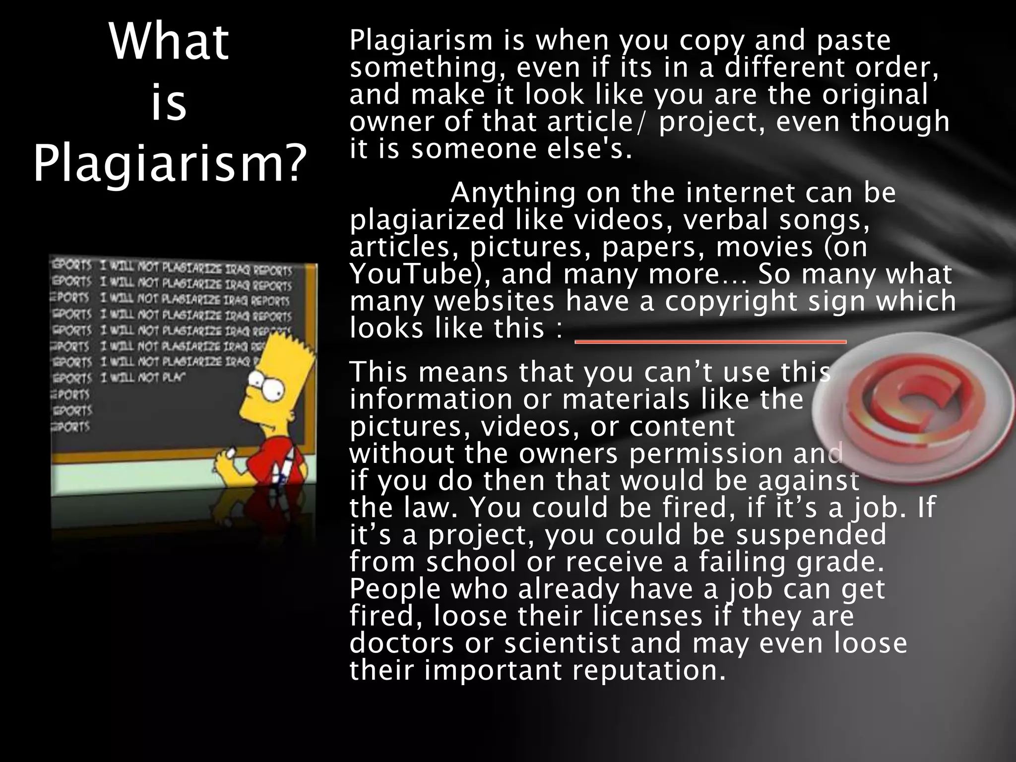 What       Plagiarism is when you copy and paste
              something, even if its in a different order,
     is       and make it look like you are the original
              owner of that article/ project, even though
Plagiarism?   it is someone else's.
                      Anything on the internet can be
              plagiarized like videos, verbal songs,
              articles, pictures, papers, movies (on
              YouTube), and many more… So many what
              many websites have a copyright sign which
              looks like this :
              This means that you can’t use this
              information or materials like the
              pictures, videos, or content
              without the owners permission and
              if you do then that would be against
              the law. You could be fired, if it’s a job. If
              it’s a project, you could be suspended
              from school or receive a failing grade.
              People who already have a job can get
              fired, loose their licenses if they are
              doctors or scientist and may even loose
              their important reputation.
 