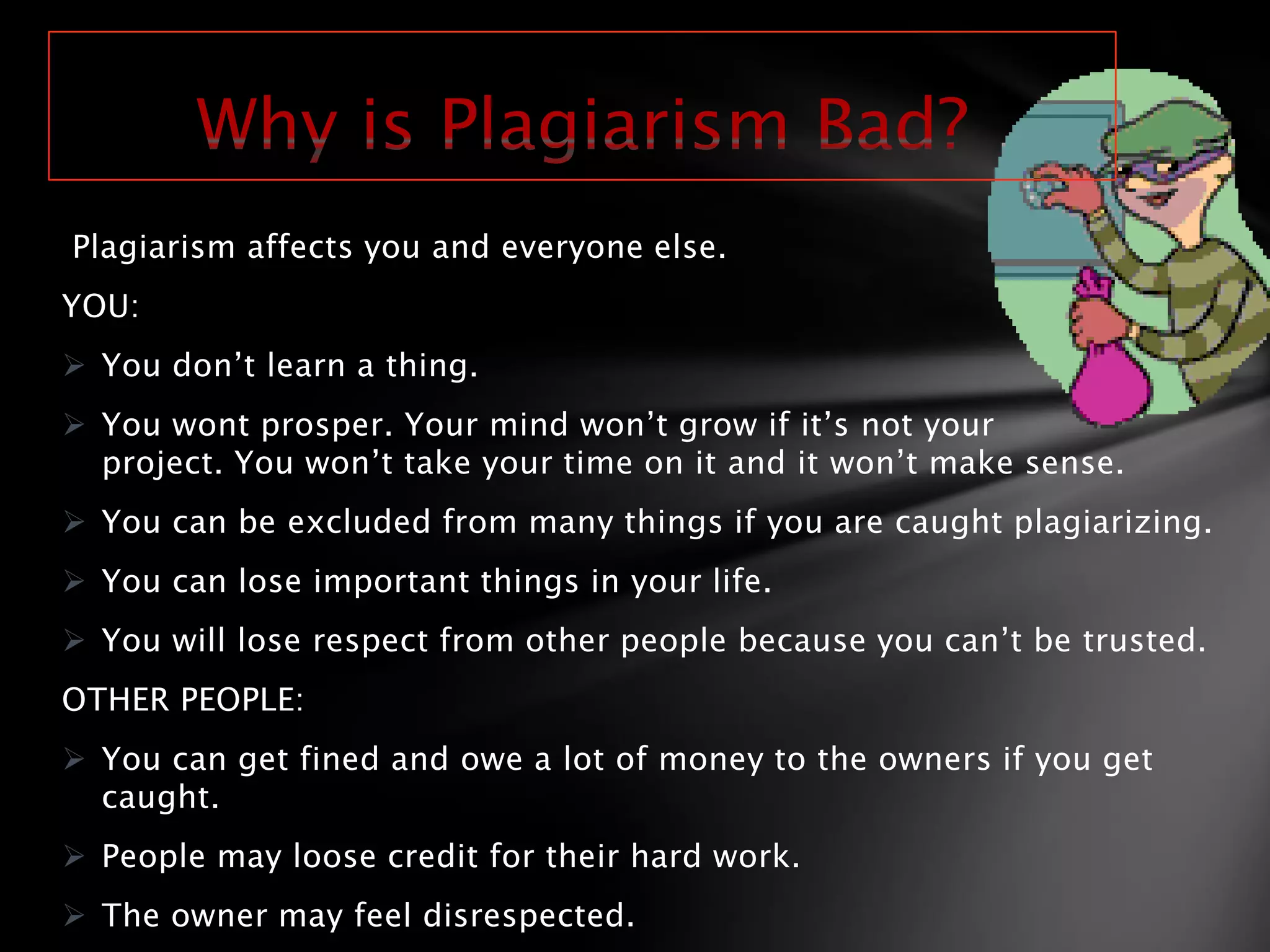 Plagiarism affects you and everyone else.
YOU:
 You don’t learn a thing.
 You wont prosper. Your mind won’t grow if it’s not your
  project. You won’t take your time on it and it won’t make sense.
 You can be excluded from many things if you are caught plagiarizing.
 You can lose important things in your life.
 You will lose respect from other people because you can’t be trusted.
OTHER PEOPLE:
 You can get fined and owe a lot of money to the owners if you get
  caught.
 People may loose credit for their hard work.
 The owner may feel disrespected.
 