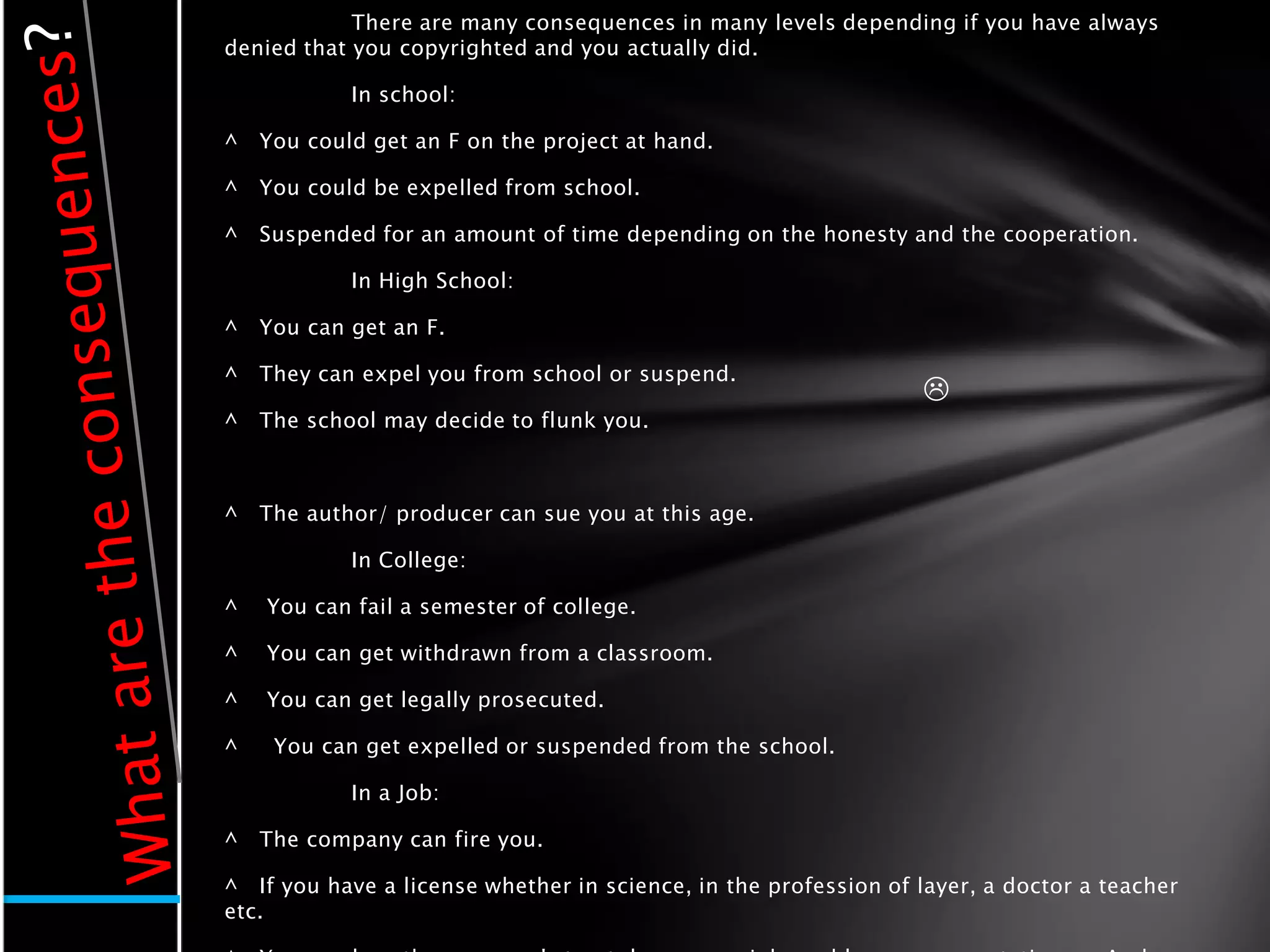 There are many consequences in many levels depending if you have always
denied that you copyrighted and you actually did.

            In school:

^   You could get an F on the project at hand.

^   You could be expelled from school.

^   Suspended for an amount of time depending on the honesty and the cooperation.

            In High School:

^   You can get an F.

^   They can expel you from school or suspend.
                                                                 
^   The school may decide to flunk you.



^   The author/ producer can sue you at this age.

            In College:

^   You can fail a semester of college.

^   You can get withdrawn from a classroom.

^   You can get legally prosecuted.

^    You can get expelled or suspended from the school.

            In a Job:

^   The company can fire you.

^ If you have a license whether in science, in the profession of layer, a doctor a teacher
etc.
 