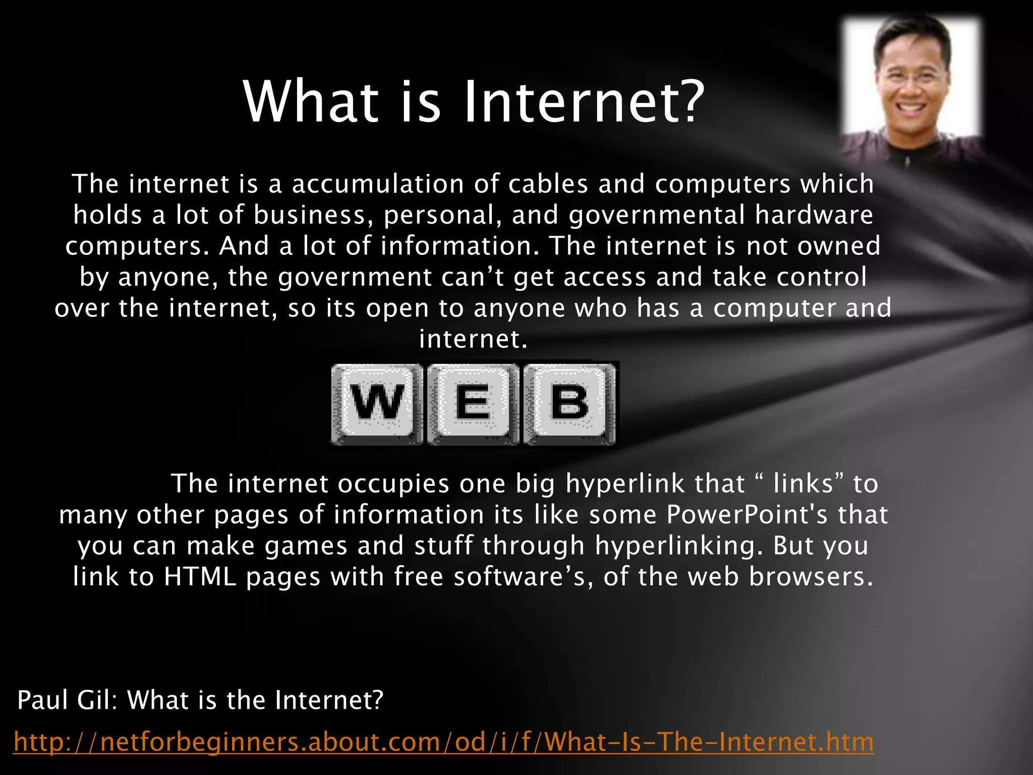 What is Internet?
    The internet is a accumulation of cables and computers which
     holds a lot of business, personal, and governmental hardware
    computers. And a lot of information. The internet is not owned
     by anyone, the government can’t get access and take control
   over the internet, so its open to anyone who has a computer and
                                internet.




            The internet occupies one big hyperlink that “ links” to
   many other pages of information its like some PowerPoint's that
     you can make games and stuff through hyperlinking. But you
    link to HTML pages with free software’s, of the web browsers.



Paul Gil: What is the Internet?
http://netforbeginners.about.com/od/i/f/What-Is-The-Internet.htm
 
