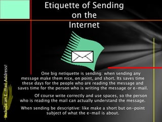 Etiquette of Sending
                                                on the
                                               Internet
Include an E-mail Address!




                                         One big netiquette is sending: when sending any
                               message make them nice, on point, and short. Its saves time
                               these days for the people who are reading the message and
                             saves time for the person who is writing the message or e-mail.
                                     Of course write correctly and use spaces, so the person
                              who is reading the mail can actually understand the message.
                              When sending be descriptive: like make a short but on-point
                                         subject of what the e-mail is about.
 