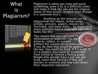 What       Plagiarism is when you copy and paste
              something, even if its in a different order,
     is       and make it look like you are the original
              owner of that article/ project, even though
Plagiarism?   it is someone else's.
                      Anything on the internet can be
              plagiarized like videos, verbal songs,
              articles, pictures, papers, movies (on
              YouTube), and many more… So many what
              many websites have a copyright sign which
              looks like this :
              This means that you can’t use this
              information or materials like the
              pictures, videos, or content
              without the owners permission and
              if you do then that would be against
              the law. You could be fired, if it’s a job. If
              it’s a project, you could be suspended
              from school or receive a failing grade.
              People who already have a job can get
              fired, loose their licenses if they are
              doctors or scientist and may even loose
              their important reputation.
 
