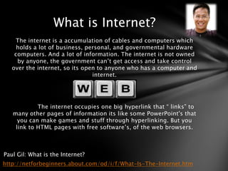 What is Internet?
    The internet is a accumulation of cables and computers which
     holds a lot of business, personal, and governmental hardware
    computers. And a lot of information. The internet is not owned
     by anyone, the government can’t get access and take control
   over the internet, so its open to anyone who has a computer and
                                internet.




            The internet occupies one big hyperlink that “ links” to
   many other pages of information its like some PowerPoint's that
     you can make games and stuff through hyperlinking. But you
    link to HTML pages with free software’s, of the web browsers.



Paul Gil: What is the Internet?
http://netforbeginners.about.com/od/i/f/What-Is-The-Internet.htm
 