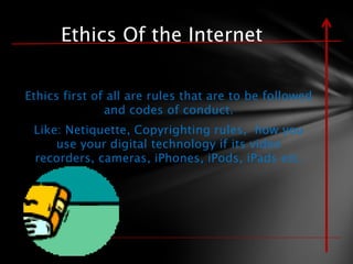 Ethics Of the Internet

Ethics first of all are rules that are to be followed
               and codes of conduct.
 Like: Netiquette, Copyrighting rules, how you
     use your digital technology if its video
 recorders, cameras, iPhones, iPods, iPads etc.
 
