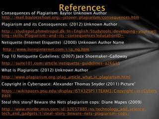 References
Consequences of Plagiarism: Baylor Unknown Author
http://mail.baylorschool.org/~jstover/plagiarism/consequences.htm
Plagiarism and its Consequences: (2012) Unknown Author
http://studiepol.phmetropol.dk/In+English/Studytools/developing+your+wri
ting+skills/Plagiarism+and+its+consequences?educationID=
Netiquette (Internet Etiquette) :(2000) Unknown Author Name
http://www.livinginternet.com/i/ia_nq.htm
Top 10 Netiquette Gudelines: (2007) Jace Shoemaker-Galloway
http://suite101.com/article/netiquette-guidelines-a26615
What is Plagiarism: (2012) Unknown Author
http://www.plagiarism.org/plag_article_what_is_plagiarism.html
Copyright in Cyberspace: Alexander Thomas Snyder (2011) Picture’
https://wikispaces.psu.edu/display/IST432SP11TEAM3/Copyright+in+Cybers
pace
Steal this story? Beware the Nets plagiarism cops: Diane Mapes (2009)
http://www.msnbc.msn.com/id/32657885/ns/technology_and_science-
tech_and_gadgets/t/steal-story-beware-nets-plagiarism-cops/
 