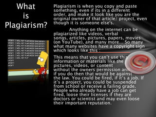What       Plagiarism is when you copy and paste
              something, even if its in a different
     is       order, and make it look like you are the
              original owner of that article/ project, even
Plagiarism?   though it is someone else's.
                     Anything on the internet can be
              plagiarized like videos, verbal
              songs, articles, pictures, papers, movies
              (on YouTube), and many more… So many
              what many websites have a copyright sign
              which looks like this :
              This means that you can’t use this
              information or materials like the
              pictures, videos, or content
              without the owners permission and
              if you do then that would be against
              the law. You could be fired, if it’s a job. If
              it’s a project, you could be suspended
              from school or receive a failing grade.
              People who already have a job can get
              fired, loose their licenses if they are
              doctors or scientist and may even loose
              their important reputation.
 
