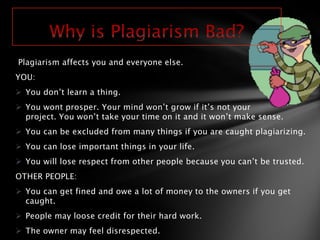 Plagiarism affects you and everyone else.
YOU:
 You don’t learn a thing.
 You wont prosper. Your mind won’t grow if it’s not your
  project. You won’t take your time on it and it won’t make sense.
 You can be excluded from many things if you are caught plagiarizing.
 You can lose important things in your life.
 You will lose respect from other people because you can’t be trusted.
OTHER PEOPLE:
 You can get fined and owe a lot of money to the owners if you get
  caught.
 People may loose credit for their hard work.
 The owner may feel disrespected.
 