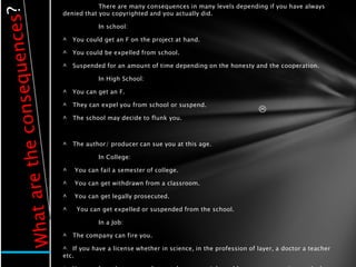There are many consequences in many levels depending if you have always
denied that you copyrighted and you actually did.

            In school:

^   You could get an F on the project at hand.

^   You could be expelled from school.

^   Suspended for an amount of time depending on the honesty and the cooperation.

            In High School:

^   You can get an F.

^   They can expel you from school or suspend.
                                                                 
^   The school may decide to flunk you.



^   The author/ producer can sue you at this age.

            In College:

^   You can fail a semester of college.

^   You can get withdrawn from a classroom.

^   You can get legally prosecuted.

^    You can get expelled or suspended from the school.

            In a Job:

^   The company can fire you.

^ If you have a license whether in science, in the profession of layer, a doctor a teacher
etc.
 