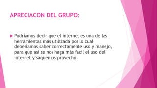 APRECIACON DEL GRUPO:
 Podríamos decir que el internet es una de las
herramientas más utilizada por lo cual
deberíamos saber correctamente uso y manejo,
para que así se nos haga más fácil el uso del
internet y saquemos provecho.
 