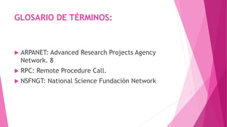 GLOSARIO DE TÉRMINOS:
 ARPANET: Advanced Research Projects Agency
Network. 8
 RPC: Remote Procedure Call.
 NSFNGT: National Science Fundación Network
 