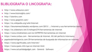 BLIBLIOGRAFIA O LINCOGRAFIA:
 http://www.unbounce.com/
 http://www.kissinsights.com/
 http://laterbro.com
 http://www.jpegmini.com/
 https://es.wikipedia.org/wiki/Internet
 https://beunoeneochokados.wordpress.com/2013/.../internet-y-sus-herramientas-basica.
 https://es.slideshare.net/Cristhoper274/herramientas-de-internet
 https://www.mindmeister.com/es/24799755/herramientas-en-internet
 https://www.corbax.com › Herramientas de Internet. Kit del perfecto internauta
 papelesdeinteligencia.com/29-herramientas-de-busqueda-de-informacion-en-internet
 https://www.significados.com/internet/
 https://www.quees.info/que-es-internet.html
 https://www.actualidadgadget.com › General › Software
 
