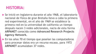 HISTORIA:
 Se inició en Inglaterra durante el año 1968, el laboratorio
nacional de física de gran Bretaña llevo a cabo la primera
red experimental, en el año de 1969 se establece la
primera red en la universidad de california un tiempo
después nacen 3 redes adicionales, nacia de esta forma
ARPANET conocida como Advanced Research Projects
Agency Network.
 En los años 70 el tiempo que poseían las computadoras
para procesar datos era un recurso escaso, para 1972
ARPANET acumulaban 37 redes.
 
