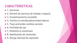CARACTERISTICAS:
 1. Universal
 2. Eliminó las barreras de tiempo y espacio
 3. Económicamente accesible
 4. Facilita la interdisciplinariedad laboral
 5. Trajo profundos cambios sociales
 6. Facilidad de uso
 7. Posibilita el anonimato
 8. Masificación de contenido
 9. Otorga libertad de expresión
 