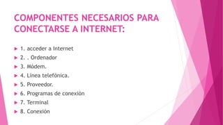 COMPONENTES NECESARIOS PARA
CONECTARSE A INTERNET:
 1. acceder a Internet
 2. . Ordenador
 3. Módem.
 4. Línea telefónica.
 5. Proveedor.
 6. Programas de conexión
 7. Terminal
 8. Conexión
 