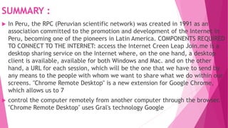 SUMMARY :
 In Peru, the RPC (Peruvian scientific network) was created in 1991 as an
association committed to the promotion and development of the Internet in
Peru, becoming one of the pioneers in Latin America. COMPONENTS REQUIRED
TO CONNECT TO THE INTERNET: access the Internet Creen Leap Join.me is a
desktop sharing service on the Internet where, on the one hand, a desktop
client is available, available for both Windows and Mac. and on the other
hand, a URL for each session, which will be the one that we have to send by
any means to the people with whom we want to share what we do within our
screens. "Chrome Remote Desktop" is a new extension for Google Chrome,
which allows us to 7
 control the computer remotely from another computer through the browser.
"Chrome Remote Desktop" uses Gral's technology Google
 