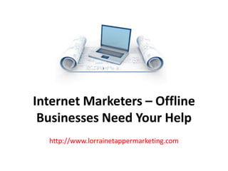Internet Marketers – Offline
 Businesses Need Your Help
  http://www.lorrainetappermarketing.com
 