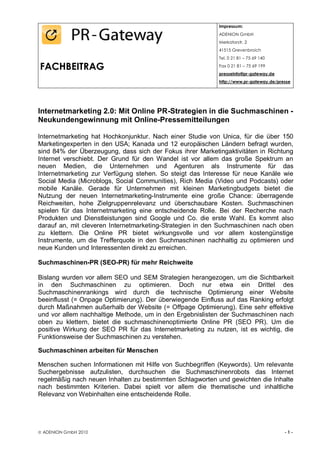 Impressum:
                                                            ADENION GmbH
                                                            Merkatorstr. 2
                                                            41515 Grevenbroich
                                                            Tel. 0 21 81 – 75 69 140

FACHBEITRAG                                                 Fax 0 21 81 – 75 69 199
                                                            presseinfo@pr-gateway.de
                                                            http://www.pr-gateway.de/presse




Internetmarketing 2.0: Mit Online PR-Strategien in die Suchmaschinen -
Neukundengewinnung mit Online-Pressemitteilungen

Internetmarketing hat Hochkonjunktur. Nach einer Studie von Unica, für die über 150
Marketingexperten in den USA; Kanada und 12 europäischen Ländern befragt wurden,
sind 84% der Überzeugung, dass sich der Fokus ihrer Marketingaktivitäten in Richtung
Internet verschiebt. Der Grund für den Wandel ist vor allem das große Spektrum an
neuen Medien, die Unternehmen und Agenturen als Instrumente für das
Internetmarketing zur Verfügung stehen. So steigt das Interesse für neue Kanäle wie
Social Media (Microblogs, Social Communities), Rich Media (Video und Podcasts) oder
mobile Kanäle. Gerade für Unternehmen mit kleinen Marketingbudgets bietet die
Nutzung der neuen Internetmarketing-Instrumente eine große Chance: überragende
Reichweiten, hohe Zielgruppenrelevanz und überschaubare Kosten. Suchmaschinen
spielen für das Internetmarketing eine entscheidende Rolle. Bei der Recherche nach
Produkten und Dienstleistungen sind Google und Co. die erste Wahl. Es kommt also
darauf an, mit cleveren Internetmarketing-Strategien in den Suchmaschinen nach oben
zu klettern. Die Online PR bietet wirkungsvolle und vor allem kostengünstige
Instrumente, um die Trefferquote in den Suchmaschinen nachhaltig zu optimieren und
neue Kunden und Interessenten direkt zu erreichen.

Suchmaschinen-PR (SEO-PR) für mehr Reichweite

Bislang wurden vor allem SEO und SEM Strategien herangezogen, um die Sichtbarkeit
in den Suchmaschinen zu optimieren. Doch nur etwa ein Drittel des
Suchmaschinenrankings wird durch die technische Optimierung einer Website
beeinflusst (= Onpage Optimierung). Der überwiegende Einfluss auf das Ranking erfolgt
durch Maßnahmen außerhalb der Website (= Offpage Optimierung). Eine sehr effektive
und vor allem nachhaltige Methode, um in den Ergebnislisten der Suchmaschinen nach
oben zu klettern, bietet die suchmaschinenoptimierte Online PR (SEO PR). Um die
positive Wirkung der SEO PR für das Internetmarketing zu nutzen, ist es wichtig, die
Funktionsweise der Suchmaschinen zu verstehen.

Suchmaschinen arbeiten für Menschen

Menschen suchen Informationen mit Hilfe von Suchbegriffen (Keywords). Um relevante
Suchergebnisse aufzulisten, durchsuchen die Suchmaschinenrobots das Internet
regelmäßig nach neuen Inhalten zu bestimmten Schlagworten und gewichten die Inhalte
nach bestimmten Kriterien. Dabei spielt vor allem die thematische und inhaltliche
Relevanz von Webinhalten eine entscheidende Rolle.




 ADENION GmbH 2010                                                                     -1-
 