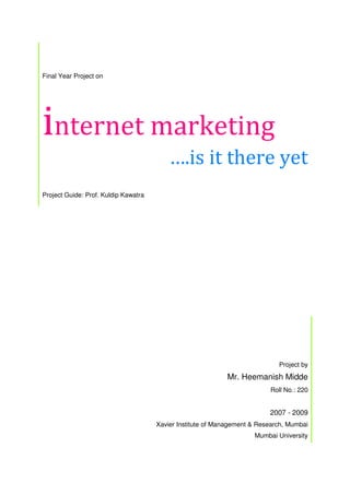 Final Year Project on
internet marketing
….is it there yet
Project Guide: Prof. Kuldip Kawatra
Project by
Mr. Heemanish Midde
Roll No.: 220
2007 - 2009
Xavier Institute of Management & Research, Mumbai
Mumbai University
 
