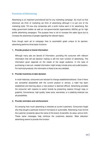 10
Functions of Advertising
Advertising is an important promotional tool for any marketing campaign. So much so that
whenever we think of marketing we think of advertising although it is just one of the
marketing tools. Till now only companies with a profit motive went in for advertising. But
today government bodies as well as non-governmental organizations (NGOs) go for high
profile advertising campaigns. The purpose here is not to increase the sales figure but to
increase the awareness of people regarding the relevant topics.
Even though each ad or campaign tries to accomplish goals unique to its sponsor,
advertising performs three basic functions:
1. Provide product or brand information
Although many ads are devoid of information, providing the consumer with relevant
information that will aid decision making is still the main function of advertising. The
information given depends on the needs of the target audience. In the case of
purchasing a new suit, needed information might simply include price and outlet location.
For technical products, the information is likely to be very detailed.
2. Provide incentives to take decision
In most instances, consumers are reluctant to change established behavior. Even if there
are somewhat dissatisfied with the current product or service, a habit has been
established and learning about a new product is deemed difficult. Advertising provides
the consumer with reasons to switch brands by presenting reasons through copy or
graphics. Convenience, high quality, lower price, warranties, or a celebrity endorser are
all possibilities.
3. Provide reminders and reinforcement
It’s amazing how much advertising is directed at current customers. Consumers forget
why they bought a particular brand of microwave or automobile. Advertising must remind
the customer constantly about the name of the brand, its benefits, its value, and so forth.
These same messages help reinforce the customers decision. Most television
advertising seems to provide this function.
 