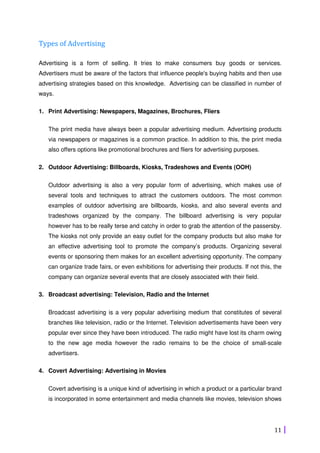 11
Types of Advertising
Advertising is a form of selling. It tries to make consumers buy goods or services.
Advertisers must be aware of the factors that influence people's buying habits and then use
advertising strategies based on this knowledge. Advertising can be classified in number of
ways.
1. Print Advertising: Newspapers, Magazines, Brochures, Fliers
The print media have always been a popular advertising medium. Advertising products
via newspapers or magazines is a common practice. In addition to this, the print media
also offers options like promotional brochures and fliers for advertising purposes.
2. Outdoor Advertising: Billboards, Kiosks, Tradeshows and Events (OOH)
Outdoor advertising is also a very popular form of advertising, which makes use of
several tools and techniques to attract the customers outdoors. The most common
examples of outdoor advertising are billboards, kiosks, and also several events and
tradeshows organized by the company. The billboard advertising is very popular
however has to be really terse and catchy in order to grab the attention of the passersby.
The kiosks not only provide an easy outlet for the company products but also make for
an effective advertising tool to promote the company’s products. Organizing several
events or sponsoring them makes for an excellent advertising opportunity. The company
can organize trade fairs, or even exhibitions for advertising their products. If not this, the
company can organize several events that are closely associated with their field.
3. Broadcast advertising: Television, Radio and the Internet
Broadcast advertising is a very popular advertising medium that constitutes of several
branches like television, radio or the Internet. Television advertisements have been very
popular ever since they have been introduced. The radio might have lost its charm owing
to the new age media however the radio remains to be the choice of small-scale
advertisers.
4. Covert Advertising: Advertising in Movies
Covert advertising is a unique kind of advertising in which a product or a particular brand
is incorporated in some entertainment and media channels like movies, television shows
 