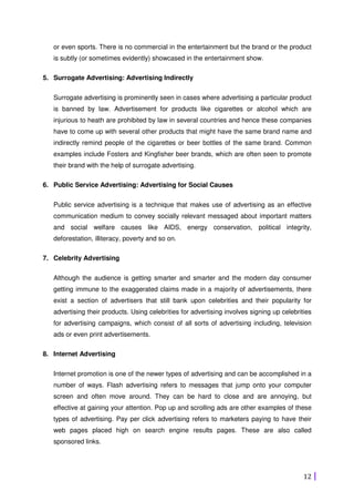 12
or even sports. There is no commercial in the entertainment but the brand or the product
is subtly (or sometimes evidently) showcased in the entertainment show.
5. Surrogate Advertising: Advertising Indirectly
Surrogate advertising is prominently seen in cases where advertising a particular product
is banned by law. Advertisement for products like cigarettes or alcohol which are
injurious to heath are prohibited by law in several countries and hence these companies
have to come up with several other products that might have the same brand name and
indirectly remind people of the cigarettes or beer bottles of the same brand. Common
examples include Fosters and Kingfisher beer brands, which are often seen to promote
their brand with the help of surrogate advertising.
6. Public Service Advertising: Advertising for Social Causes
Public service advertising is a technique that makes use of advertising as an effective
communication medium to convey socially relevant messaged about important matters
and social welfare causes like AIDS, energy conservation, political integrity,
deforestation, illiteracy, poverty and so on.
7. Celebrity Advertising
Although the audience is getting smarter and smarter and the modern day consumer
getting immune to the exaggerated claims made in a majority of advertisements, there
exist a section of advertisers that still bank upon celebrities and their popularity for
advertising their products. Using celebrities for advertising involves signing up celebrities
for advertising campaigns, which consist of all sorts of advertising including, television
ads or even print advertisements.
8. Internet Advertising
Internet promotion is one of the newer types of advertising and can be accomplished in a
number of ways. Flash advertising refers to messages that jump onto your computer
screen and often move around. They can be hard to close and are annoying, but
effective at gaining your attention. Pop up and scrolling ads are other examples of these
types of advertising. Pay per click advertising refers to marketers paying to have their
web pages placed high on search engine results pages. These are also called
sponsored links.
 