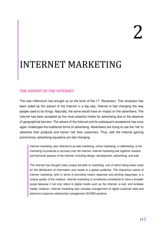 13
2
INTERNET MARKETING
THE ADVENT OF THE INTERNET
The new millennium has brought us on the brink of the I.T. Revolution. This revolution has
been aided by the advent of the Internet in a big way. Internet is fast changing the way
people used to do things. Naturally, the same would have an impact on the advertisers. The
Internet has been accepted as the most powerful media for advertising due to the absence
of geographical barriers. The advent of the Internet and its subsequent acceptance has once
again challenged the traditional forms of advertising. Advertisers are trying to use the 'net' to
advertise their products and hence 'net' their customers. Thus, with the Internet gaining
prominence, advertising equations are fast changing.
Internet marketing, also referred to as web marketing, online marketing, or eMarketing, is the
marketing of products or services over the Internet. Internet marketing ties together creative
and technical aspects of the Internet, including design, development, advertising, and sale.
The Internet has brought many unique benefits to marketing, one of which being lower costs
for the distribution of information and media to a global audience. The interactive nature of
Internet marketing, both in terms of providing instant response and eliciting responses, is a
unique quality of the medium. Internet marketing is sometimes considered to have a broader
scope because it not only refers to digital media such as the Internet, e-mail, and wireless
media; however, Internet marketing also includes management of digital customer data and
electronic customer relationship management (ECRM) systems.
 
