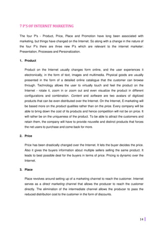 14
7 P'S OF INTERNET MARKETING
The four P's - Product, Price, Place and Promotion have long been associated with
marketing, but things have changed on the Internet. So along with a change in the nature of
the four P’s there are three new P’s which are relevant to the internet marketer:
Presentation, Processes and Personalization.
1. Product
Product on the Internet usually changes form online, and the user experiences it
electronically, in the form of text, images and multimedia. Physical goods are usually
presented in the form of a detailed online catalogue that the customer can browse
through. Technology allows the user to virtually touch and feel the product on the
Internet - rotate it, zoom in or zoom out and even visualize the product in different
configurations and combination. Content and software are two avatars of digitized
products that can be even distributed over the Internet. On the Internet, E-marketing will
be based more on the product qualities rather than on the price. Every company will be
able to bring down the cost of its products and hence competition will not be on price. It
will rather be on the uniqueness of the product. To be able to attract the customers and
retain them, the company will have to provide nouvelle and distinct products that forces
the net users to purchase and come back for more.
2. Price
Price has been drastically changed over the Internet. It lets the buyer decides the price.
Also it gives the buyers information about multiple sellers selling the same product. It
leads to best possible deal for the buyers in terms of price. Pricing is dynamic over the
Internet.
3. Place
Place revolves around setting up of a marketing channel to reach the customer. Internet
serves as a direct marketing channel that allows the producer to reach the customer
directly. The elimination of the intermediate channel allows the producer to pass the
reduced distribution cost to the customer in the form of discounts.
 