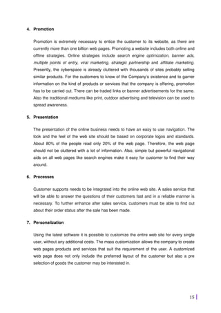 15
4. Promotion
Promotion is extremely necessary to entice the customer to its website, as there are
currently more than one billion web pages. Promoting a website includes both online and
offline strategies. Online strategies include search engine optimization, banner ads,
multiple points of entry, viral marketing, strategic partnership and affiliate marketing.
Presently, the cyberspace is already cluttered with thousands of sites probably selling
similar products. For the customers to know of the Company’s existence and to garner
information on the kind of products or services that the company is offering, promotion
has to be carried out. There can be traded links or banner advertisements for the same.
Also the traditional mediums like print, outdoor advertising and television can be used to
spread awareness.
5. Presentation
The presentation of the online business needs to have an easy to use navigation. The
look and the feel of the web site should be based on corporate logos and standards.
About 80% of the people read only 20% of the web page. Therefore, the web page
should not be cluttered with a lot of information. Also, simple but powerful navigational
aids on all web pages like search engines make it easy for customer to find their way
around.
6. Processes
Customer supports needs to be integrated into the online web site. A sales service that
will be able to answer the questions of their customers fast and in a reliable manner is
necessary. To further enhance after sales service, customers must be able to find out
about their order status after the sale has been made.
7. Personalization
Using the latest software it is possible to customize the entire web site for every single
user, without any additional costs. The mass customization allows the company to create
web pages products and services that suit the requirement of the user. A customized
web page does not only include the preferred layout of the customer but also a pre
selection of goods the customer may be interested in.
 