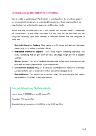 16
UNDERSTANDING THE INTERNET CUSTOMERS
Now to be able to use the seven P’s effectively in order to achieve the predefined goals of
any organization it is imperative to understand the customers. Customization will only be
truly effective if we understand our customers and their true needs.
Before adapting marketing practices to the Internet, the marketer needs to understand
the characteristics of the online customers. The Net users can be classified into five
categories depending upon their intention of using the Internet. The five categories of
users are:
Directed Information Seekers: They require specific, timely and relevant information
about the products and services being offered.
Undirected Information Seekers: These users require something interesting and
useful. Something that can give them an edge, advantage, insight or even a pleasant
surprise.
Bargain Hunters: They are of two kinds: One who look for free items on the internet and
other who are seeking better deals, higher discounts etc.
Entertainment Seekers: They see the Web as an entertainment medium of vast breath
and potential and want to explore the medium before the mass gets there.
Directed Buyers: They want to buy something - now. They are sure what they require
and just log on to the Web to purchase the item.
Internet Advertising Statistics (India)
Internet Users: 81,000,000 (as of Nov/08) (as per ITU)
Penetration: 7.1% (as per ITU)
Broadband Internet connections: 3,130,000 (as of Mar.31/08) (per TRAI)
 