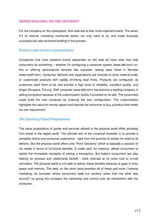 17
BRAND BUILDING ON THE INTERNET
For the Company on the cyberspace, their web site is their most important brand. The seven
P’s of internet marketing mentioned earlier not only have to try and make business
successful but also do brand building in the process.
Product and service customization
Companies that have powerful brand awareness on the web all have sites that help
consumers do something – whether it’s configuring a computer system (www.dell.com) on-
line or offering personalized services like suburban railway pass ticket in Mumbai
(www.rediff.com). Consumer demand and expectations are forecast to drive made-to-order
or customized products with rapidly shrinking lead times. Products are configured, as
customers want them to be and provide a high level of reliability, excellent quality, and
longer life spans. For e.g. ‘Dell’ computer (www.dell.com) has become a leading company in
selling computers because of the customization facility it provided on its site. The consumers
could build the own computer by ordering the own configuration. The customization
highlights the value-for-money aspect and induces the consumer to buy a product that meets
his own requirement.
The Evolving Value Propositions
The value propositions of goods and services offered in the physical world differ pointedly
from those in the digital world. The ultimate aim of the universal marketer is to provide a
complete end-to-end consumer experience - right from the promise to satisfy his need to its
delivery. But the physical world offers only “Point Solutions” which is basically a solution of
his needs in terms of functional benefits. A credit card, for instance, allows consumers to
satisfy the immediate necessity of setting a transaction. But today’s consumers are also
looking for process and relationship benefit - book referrals at no extra cost or e-mail
reminders. The physical world is not able to deliver these benefits because of gaps in time,
space and memory. The web, on the other hand provides all of these and more (“reverse
marketing, for example, where consumers seek out vendors rather than the other way
around”) by giving the company the ownership and control over all interactions with the
consumer.
 