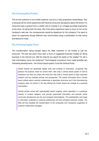 18
The Evolving Risk Profiles
The on-line customer is not a fickle customer, but he is a risky proposition nevertheless. This
is because all his online experience will influence consumer perceptions about the brand. If a
consumer buys a product from a retailer and is involved in an unhappy purchase experience
at the store, he will punish the store. But if the same experience were to occur to him at the
company’s web site, the consequences would be disastrous for the company if he were to
share his experience though different user communities using a combination of chat rooms
and electronic mails.
The Evolving Supply Chain
The transformation being brought about the Web revolution is not limited to just the
consumer. The last few years have seen a flurry of suggested business models for doing
business in the Internet era. Will the Internet era signal the death of the retailer? Or will a
new intermediary come into existence? Technological innovations have made possible two
interesting developments - the Choice board system 2 and the Vertical Portal.
Choice boards are essentially design tools and conduits of information, companies that
produce the products need not control them. Dell uses a Choice board system to sell its
computers but there are others like Point.com that uses a Choice board to help customers
research and buy wireless phones and accessories. The market information that a Choice
board collects about customer preferences is absolutely enormous and if the manufacturing
company does not control it, the site offering the Choice board can emerge as a powerful
intermediary.
Vertical portals armed with sophisticated search engines, which specialize in a particular
industry or product category, and provide customized information and promote online
community development are the next emergent intermediaries. The sophistication and range
of information collected on customer preferences will drive emergent business models. The
Web will thus facilitate the transformation of the companies form transaction supporters to
customer relationship managers.
 