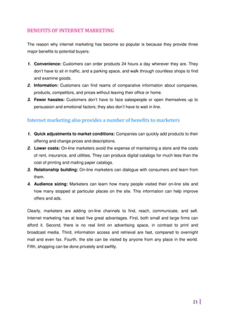 21
BENEFITS OF INTERNET MARKETING
The reason why internet marketing has become so popular is because they provide three
major benefits to potential buyers:
1. Convenience: Customers can order products 24 hours a day wherever they are. They
don’t have to sit in traffic, and a parking space, and walk through countless shops to find
and examine goods.
2. Information: Customers can find reams of comparative information about companies,
products, competitors, and prices without leaving their office or home.
3. Fewer hassles: Customers don’t have to face salespeople or open themselves up to
persuasion and emotional factors; they also don’t have to wait in line.
Internet marketing also provides a number of benefits to marketers
1. Quick adjustments to market conditions: Companies can quickly add products to their
offering and change prices and descriptions.
2. Lower costs: On-line marketers avoid the expense of maintaining a store and the costs
of rent, insurance, and utilities. They can produce digital catalogs for much less than the
cost of printing and mailing paper catalogs.
3. Relationship building: On-line marketers can dialogue with consumers and learn from
them.
4. Audience sizing: Marketers can learn how many people visited their on-line site and
how many stopped at particular places on the site. This information can help improve
offers and ads.
Clearly, marketers are adding on-line channels to find, reach, communicate, and sell.
Internet marketing has at least five great advantages. First, both small and large firms can
afford it. Second, there is no real limit on advertising space, in contrast to print and
broadcast media. Third, information access and retrieval are fast, compared to overnight
mail and even fax. Fourth, the site can be visited by anyone from any place in the world.
Fifth, shopping can be done privately and swiftly.
 