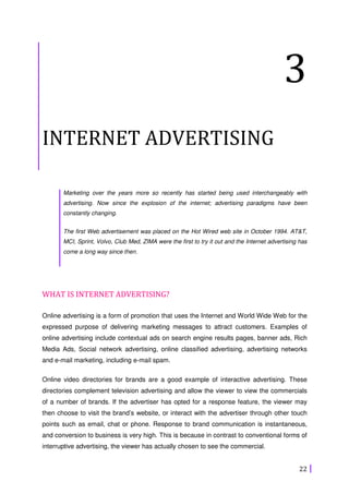 22
3
INTERNET ADVERTISING
Marketing over the years more so recently has started being used interchangeably with
advertising. Now since the explosion of the internet; advertising paradigms have been
constantly changing.
The first Web advertisement was placed on the Hot Wired web site in October 1994. AT&T,
MCI, Sprint, Volvo, Club Med, ZIMA were the first to try it out and the Internet advertising has
come a long way since then.
WHAT IS INTERNET ADVERTISING?
Online advertising is a form of promotion that uses the Internet and World Wide Web for the
expressed purpose of delivering marketing messages to attract customers. Examples of
online advertising include contextual ads on search engine results pages, banner ads, Rich
Media Ads, Social network advertising, online classified advertising, advertising networks
and e-mail marketing, including e-mail spam.
Online video directories for brands are a good example of interactive advertising. These
directories complement television advertising and allow the viewer to view the commercials
of a number of brands. If the advertiser has opted for a response feature, the viewer may
then choose to visit the brand’s website, or interact with the advertiser through other touch
points such as email, chat or phone. Response to brand communication is instantaneous,
and conversion to business is very high. This is because in contrast to conventional forms of
interruptive advertising, the viewer has actually chosen to see the commercial.
 